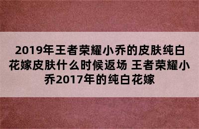 2019年王者荣耀小乔的皮肤纯白花嫁皮肤什么时候返场 王者荣耀小乔2017年的纯白花嫁